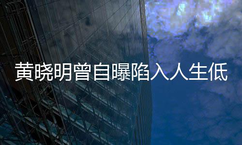 人生自曝陷入低谷 与才走出低潮明曾结婚黄晓